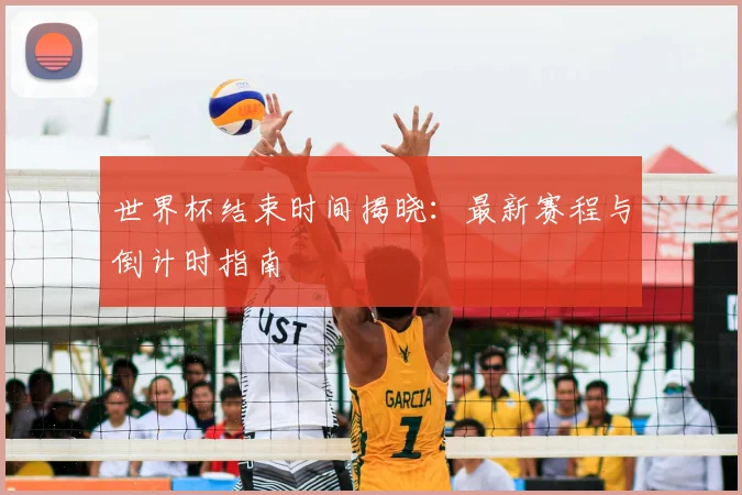 世界杯结束时间揭晓：最新赛程与倒计时指南