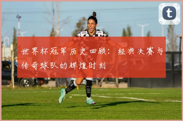 世界杯冠军历史回顾：经典决赛与传奇球队的辉煌时刻