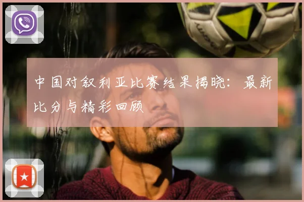 中国对叙利亚比赛结果揭晓:最新比分与精彩回顾