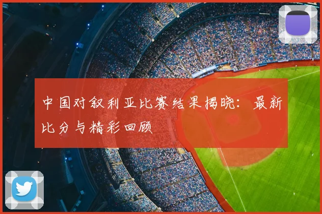 中国对叙利亚比赛结果揭晓:最新比分与精彩回顾