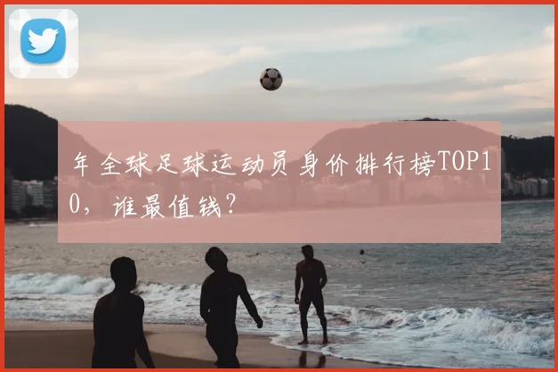 年全球足球运动员身价排行榜TOP10,谁最值钱?
